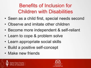 Benefits of Inclusion for
Children with Disabilities
• Seen as a child first, special needs second
• Observe and imitate other children
• Become more independent & self-reliant
• Learn to cope & problem solve
• Learn appropriate social skills
• Build a positive self-concept
• Make new friends
 