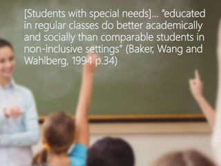 [Students with special needs]… “educated
in regular classes do better academically
and socially than comparable students in
non-inclusive settings” (Baker, Wang and
Wahlberg, 1994 p.34)
 