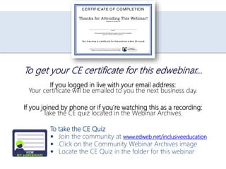 If you logged in live with your email address:
Your certificate will be emailed to you the next business day.
If you joined by phone or if you’re watching this as a recording:
Take the CE quiz located in the Webinar Archives.
To take the CE Quiz
 Join the community at www.edweb.net/inclusiveeducation
 Click on the Community Webinar Archives image
 Locate the CE Quiz in the folder for this webinar
To get your CE certificate for this edwebinar…
Thanks for Attending This Webinar!
Presented by edWeb.net
___________________________________________________________________________
Name
All requirements for this in-service program have been completed.
Number of clock hours completed: 1
CERTIFICATE OF COMPLETION
You’ll receive a certificate for this webinar within 24 hours!
edWeb.net is a free professional social and learning network.
edWeb.TV is a premium subscription service from edWeb.
 