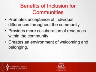 Benefits of Inclusion for
Communities
• Promotes acceptance of individual
differences throughout the community
• Provides more collaboration of resources
within the community
• Creates an environment of welcoming and
belonging.
 