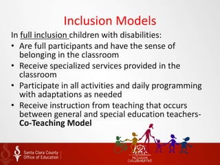 Inclusion Models
In full inclusion children with disabilities:
• Are full participants and have the sense of
belonging in the classroom
• Receive specialized services provided in the
classroom
• Participate in all activities and daily programming
with adaptations as needed
• Receive instruction from teaching that occurs
between general and special education teachers-
Co-Teaching Model
 
