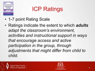 ICP Ratings
• 1-7 point Rating Scale
• Ratings indicate the extent to which adults
adapt the classroom’s environment,
activities and instructional support in ways
that encourage access and active
participation in the group, through
adjustments that might differ from child to
child.
49
 