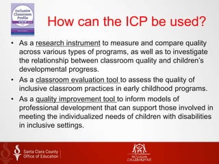 How can the ICP be used?
• As a research instrument to measure and compare quality
across various types of programs, as well as to investigate
the relationship between classroom quality and children’s
developmental progress.
• As a classroom evaluation tool to assess the quality of
inclusive classroom practices in early childhood programs.
• As a quality improvement tool to inform models of
professional development that can support those involved in
meeting the individualized needs of children with disabilities
in inclusive settings.
 