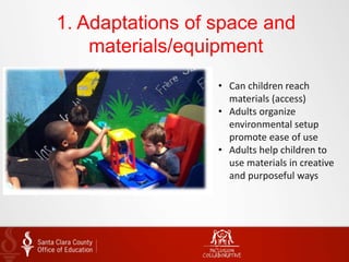 1. Adaptations of space and
materials/equipment
• Can children reach
materials (access)
• Adults organize
environmental setup
promote ease of use
• Adults help children to
use materials in creative
and purposeful ways
 