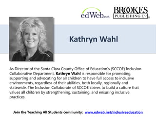Kathryn Wahl
As Director of the Santa Clara County Office of Education’s (SCCOE) Inclusion
Collaborative Department, Kathryn Wahl is responsible for promoting,
supporting and advocating for all children to have full access to inclusive
environments, regardless of their abilities, both locally, regionally and
statewide. The Inclusion Collaborate of SCCOE strives to build a culture that
values all children by strengthening, sustaining, and ensuring inclusive
practices.
Join the Teaching All Students community: www.edweb.net/inclusiveeducation
 