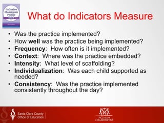What do Indicators Measure
• Was the practice implemented?
• How well was the practice being implemented?
• Frequency: How often is it implemented?
• Context: Where was the practice embedded?
• Intensity: What level of scaffolding?
• Individualization: Was each child supported as
needed?
• Consistency: Was the practice implemented
consistently throughout the day?
 