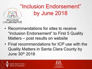 “Inclusion Endorsement”
by June 2018
• Recommendations for sites to receive
“Inclusion Endorsement” to First 5 Quality
Matters – post results on website
• Final recommendations for ICP use with the
Quality Matters in Santa Clara County by
June 30th 2018
 