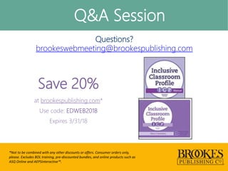 Q&A Session
*Not to be combined with any other discounts or offers. Consumer orders only,
please. Excludes BOL training, pre-discounted bundles, and online products such as
ASQ Online and AEPSinteractive™.
Questions?
brookeswebmeeting@brookespublishing.com
Save 20%
at brookespublishing.com*
Use code: EDWEB2018
Expires 3/31/18
 
