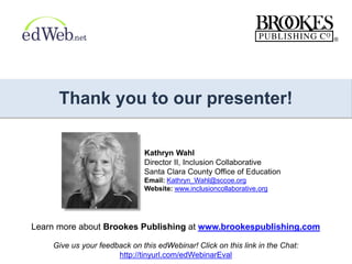 Thank you to our presenter!
Learn more about Brookes Publishing at www.brookespublishing.com
Kathryn Wahl
Director II, Inclusion Collaborative
Santa Clara County Office of Education
Email: Kathryn_Wahl@sccoe.org
Website: www.inclusioncollaborative.org
Give us your feedback on this edWebinar! Click on this link in the Chat:
http://tinyurl.com/edWebinarEval
 