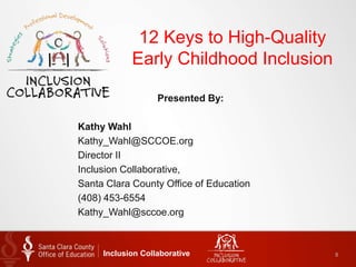 12 Keys to High-Quality
Early Childhood Inclusion
Inclusion Collaborative 8
Presented By:
Kathy Wahl
Kathy_Wahl@SCCOE.org
Director II
Inclusion Collaborative,
Santa Clara County Office of Education
(408) 453-6554
Kathy_Wahl@sccoe.org
 