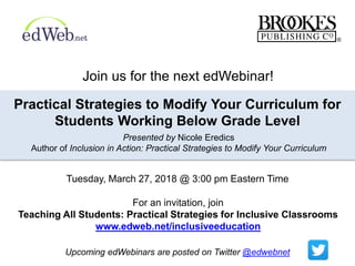 For an invitation, join
Teaching All Students: Practical Strategies for Inclusive Classrooms
www.edweb.net/inclusiveeducation
Practical Strategies to Modify Your Curriculum for
Students Working Below Grade Level
Presented by Nicole Eredics
Author of Inclusion in Action: Practical Strategies to Modify Your Curriculum
Upcoming edWebinars are posted on Twitter @edwebnet
Join us for the next edWebinar!
Tuesday, March 27, 2018 @ 3:00 pm Eastern Time
 