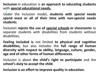 Inclusion in education is an approach to educating students
with special educational needs.
Under the inclusion model, students with special needs
spend most or all of their time with non-special needs
students.
Inclusion rejects the use of special schools or classrooms to
separate students with disabilities from students without
disabilities.
Feeling included is not limited to physical and cognitive
disabilities, but also includes the full range of human
diversity with respect to ability, language, culture, gender,
age and of other forms of human differences.
Inclusion is about the child’s right to participate and the
school’s duty to accept the child.
Inclusion is an effort to improve quality in education.
 