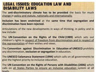 LEGAL ISSUES: EDUCATION LAW AND
DISABILITY LAWS
The anti-discriminatory climate has to be provided the basis for much
change in policy and statute, nationally and internationally.
Inclusion has been enshrined at the same time that segregation and
discrimination have been rejected.
Articulations of the new developments in ways of thinking, in policy and in
law include:
The UN Convention on the Rights of the Child (1989) which sets out
children’s rights in respect of freedom from discrimination and in respect of
the representation of their wishes and views.
The Convention against Discrimination in Education of UNESCO prohibits
any discrimination, exclusion or segregation in education.
The UNESCO Salamanca Statement (1994) which calls on all governments to
give the highest priority to inclusive education.
The UN Convention on the Rights of Persons with Disabilities (2006) which
calls on all States Parties to ensure an inclusive education system at all
 