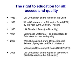 The right to education for all:
access and quality
• 1989 UN Convention on the Rights of the Child
• 1990 World Conference on Education for All (EFA)
by the year 2000, Jomtien, Thailand
• 1993 UN Standard Rules (on Disability)
• 1994 Salamanca Statement – on Special Needs
Education: access and quality
• 2000 World Education Forum, Dakar, Senegal,
Review of progress on EFA Conference
Millennium Development Goals (Goal 2 UPE)
• 2006 UN Convention on the Rights of people with
Disabilities (Article 24: Education)
 