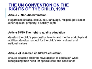 THE UN CONVENTION ON THE
RIGHTS OF THE CHILD, 1989
Article 2 Non-discrimination
Regardless of race, colour, sex, language, religion, political or
other opinion, property, disability, birth
Article 28/29 The right to quality education
develop the child’s personality, talents and mental and physical
abilities, develop respect for the child’s own cultural and
national values
Article 23 Disabled children’s education
ensure disabled children have access to education while
recognising their need for special care and assistance
 