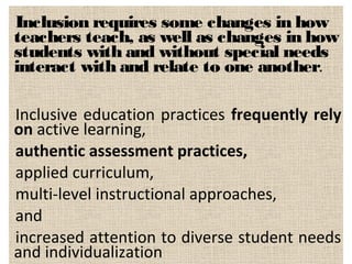 Inclusion requires some changes in how
teachers teach, as well as changes in how
students with and without special needs
interact with and relate to one another.
Inclusive education practices frequently rely
on active learning,
authentic assessment practices,
applied curriculum,
multi-level instructional approaches,
and
increased attention to diverse student needs
and individualization
 