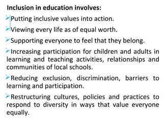 Inclusion in education involves:
Putting inclusive values into action.
Viewing every life as of equal worth.
Supporting everyone to feel that they belong.
Increasing participation for children and adults in
learning and teaching activities, relationships and
communities of local schools.
Reducing exclusion, discrimination, barriers to
learning and participation.
Restructuring cultures, policies and practices to
respond to diversity in ways that value everyone
equally.
 