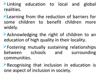 Linking education to local and global
realities.
Learning from the reduction of barriers for
some children to benefit children more
widely.
Acknowledging the right of children to an
education of high quality in their locality.
Fostering mutually sustaining relationships
between schools and surrounding
communities.
Recognising that inclusion in education is
one aspect of inclusion in society.
 