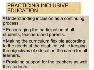 PRACTICING INCLUSIVE
EDUCATION
Understanding inclusion as a continuing
process.
Encouraging the participation of all
students, teachers and parents.
Making the curriculum flexible according
to the needs of the disabled ,while keeping
the objectives of education the same for all
learners.
Providing support for the teachers as well
the students.
 