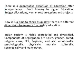 There is a quantitative expansion of Education after
Independence…. From Primary to Higher Education;
Budget allocations, Human resource, plans and projects.
Now it is a time to check its quality; there are different
dimensions to measure the quality education.
Indian society is highly segregated and diversified.
Components of segregation are Caste, gender, creed,
religion, class, SES, Regional, and also emotionally,
psychologically, physically, morally, culturally,
sociologically and many other.
 