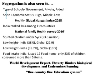 Segregation is also seen in….
Type of Schools- Government, Private, Aided
Socio-Economic Status- High, Middle, Low
Health- Global Hunger Index-2018
India ranked 103 among 119 countries
National family Health survey-2016
Stunted children under 5yrs (53.3 million)
Low height- India (38%), Global (22.9)
Low weight- India (35.7%), Global (13.5)
Food intake India- Listed 19 Food items- only 23% of children
consumed more than 5 items.
World Development Report- Poverty Hinders biological
development and Undermines learning
“One country One Education system”
 