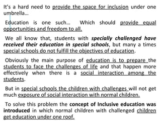 It’s a hard need to provide the space for inclusion under one
umbrella…
Education is one such… Which should provide equal
opportunities and freedom to all.
We all know that, students with specially challenged have
received their education in special schools, but many a times
special schools do not fulfill the objectives of education.
Obviously the main purpose of education is to prepare the
students to face the challenges of life and that happen more
effectively when there is a social interaction among the
students.
But in special schools the children with challenges will not get
much exposure of social interaction with normal children.
To solve this problem the concept of Inclusive education was
introduced in which normal children with challenged children
get education under one roof.
 