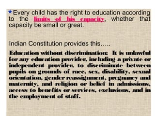 Every child has the right to education according
to the limits of his capacity, whether that
capacity be small or great.
Indian Constitution provides this…..
Education without discrimination: It is unlawful
for any education provider, including a private or
independent provider, to discriminate between
pupils on grounds of race, sex, disability, sexual
orientation, gender reassignment, pregnancy and
maternity, and religion or belief in admissions,
access to benefits or services, exclusions, and in
the employment of staff. 
 
 