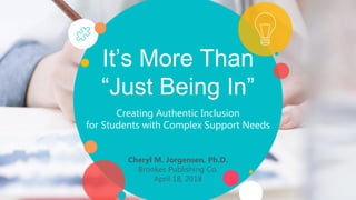 It’s More Than
“Just Being In”
Creating Authentic Inclusion
for Students with Complex Support Needs
Cheryl M. Jorgensen, Ph.D.
Brookes Publishing Co.
April 18, 2018
 