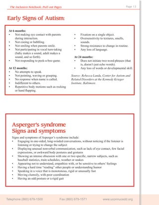 The Inclusion Notebook: Pull-out Pages                                                     Page 13



Early Signs of Autism:

 At 6 months:
 •    Not making eye contact with parents          •    Fixation on a single object.
      during interaction.                          •    Oversensitivity to textures, smells,
 •    Not cooing or babbling.                           sounds.
 •    Not smiling when parents smile.              •    Strong resistance to change in routine.
 •    Not participating in vocal turn-taking       •    Any loss of language.
      (baby makes a sound, adult makes a
      sound, and so forth).                        At 24 months:
 •    Not responding to peek-a-boo game.           •   Does not initiate two-word phrases (that
                                                       is, doesn’t just echo words).
 At 12 months:                                     •   Any loss of words or developmental skill.
 •    No attempts to speak.
 •    Not pointing, waving or grasping.          Source: Rebecca Landa, Center for Autism and
 •    No response when name is called.           Related Disorders at the Kennedy Krieger
 •    Indifferent to others.                     Institute, Baltimore.
 •    Repetitive body motions such as rocking
      or hand ﬂapping.




   Asperger’s syndrome
   Signs a nd symptoms
   Signs and symptoms of Asperger’s syndrome include:
   • Engaging in one-sided, long-winded conversations, without noticing if the listener is
       listening or trying to change the subject
   • Displaying unusual nonverbal communication, such as lack of eye contact, few facial
       expressions, or awkward body postures and gestures
   • Showing an intense obsession with one or two speciﬁc, narrow subjects, such as
       baseball statistics, train schedules, weather or snakes
   • Appearing not to understand, empathize with, or be sensitive to others’ feelings
   • Having a hard time “reading” other people or understanding humor
   • Speaking in a voice that is monotonous, rigid or unusually fast
   • Moving clumsily, with poor coordination
   • Having an odd posture or a rigid gait




Telephone (860) 679-1500                  Fax (860) 679-1571              www.uconnucedd.org
 