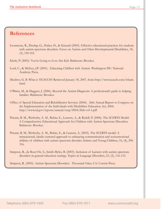 The Inclusion Notebook                                                                             Page 17




  References

  Iovannone, R., Dunlap, G., Huber, H., & Kincaid (2003). Effective educational practices for students
         with autism spectrum disorders. Focus on Autism and Other Developmental Disabilities, 18,
         (3), 150-165.

  Kluth, P. (2003). You’re Going to Love this Kid. Baltimore: Brookes.

  Lord, C., & McGee, J.P. (2001). Educating Children with Autism. Washington DC: National
         Academy Press.

  Mesibov, G. B. What is TEACCH? Retrieved January 30, 2007, from http://www.teacch.com/whatis.
        html

  O’Brien, M., & Daggert, J. (2006). Beyond the Autism Diagnosis: A professional’s guide to helping
         families. Baltimore: Brookes.

  Office of Special Education and Rehabilitative Services (2004). 26th Annual Report to Congress on
         the Implementation of the Individuals with Disabilities Education Act, 2004.
         http://www.ed.gov/reports/annual/osep/2004/26th-vol-1.pdf

  Prizant, B. M., Wetherby, A. M., Rubin, E., Laurent, A., & Rydell, P. (2006). The SCERTS Model:
          A Comprehensive Educational Approach for Children with Autism Spectrum Disorders.
          Baltimore: Brookes.

  Prizant, B. M., Wetherby, A. M., Rubin, E., & Laurent, A. (2003). The SCERTS model: A
          transactional, family-centered approach to enhancing communication and socioemotional
          abilities of children with autism spectrum disorder. Infants and Young Children, 16, (4), 296-
          316.

  Simpson, R., de Boer-Ott, S., Smith-Myles, B. (2003). Inclusion of learners with autism spectrum
        disorders in general education settings. Topics in Language Disorders, 23, (2), 116-133.

  Simpson, R. (2005). Autism Spectrum Disorders. Thousand Oaks, CA: Corwin Press.




Telephone (860) 679-1500                     Fax (860) 679-1571                   www.uconnucedd.org
 