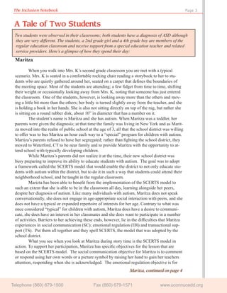 The Inclusion Notebook                                                                               Page 3


 A Tale of Two Students
 Two students were observed in their classrooms; both students have a diagnosis of ASD although
  they are very different. The students, a 2nd grade girl and a 4th grade boy are members of the
  regular education classroom and receive support from a special education teacher and related
  service providers. Here’s a glimpse of how they spend their day:
 Maritza

          When you walk into Mrs. K’s second grade classroom you are met with a typical
 scenario. Mrs. K is seated in a comfortable rocking chair reading a storybook to her to stu-
 dents who are quietly gathered around her, seated on a carpet that deﬁnes the boundaries of
 the meeting space. Most of the students are attending; a few ﬁdget from time to time, shifting
 their weight or occasionally looking away from Mrs. K, noting that someone has just entered
 the classroom. One of the students, however, is looking away more than the others and mov-
 ing a little bit more than the others; her body is turned slightly away from the teacher, and she
 is holding a book in her hands. She is also not sitting directly on top of the rug, but rather she
 is sitting on a round rubber disk, about 10” in diameter that has a number on it.
          The student’s name is Maritza and she has autism. When Maritza was a toddler, her
 parents were given the diagnosis; at that time the family was living in New York and as Marit-
 za moved into the realm of public school at the age of 3, all that the school district was willing
 to offer was to bus Maritza an hour each way to a “special” program for children with autism.
 Martiza’s parents refused to have her segregated; rather than ﬁghting the school district, they
 moved to Waterford, CT to be near family and to provide Maritza with the opportunity to at-
 tend school with typically developing children.
          While Maritza’s parents did not realize it at the time, their new school district was
 busy preparing to improve its ability to educate students with autism. The goal was to adopt
 a framework called the SCERTS model that would enable the district to not only educate stu-
 dents with autism within the district, but to do it in such a way that students could attend their
 neighborhood school, and be taught in the regular classroom.
          Marizta has been able to beneﬁt from the implementation of the SCERTS model to
 such an extent that she is able to be in the classroom all day, learning alongside her peers,
 despite her diagnosis of autism. Like many individuals with autism, Maritza does not speak
 conversationally, she does not engage in age-appropriate social interaction with peers, and she
 does not have a typical or expanded repertoire of interests for her age. Contrary to what was
 once considered “typical” for children with autism, Maritza does have a desire to communi-
 cate, she does have an interest in her classmates and she does want to participate in a number
 of activities. Barriers to her achieving these ends, however, lie in the difﬁculties that Maritza
 experiences in social communication (SC); emotional regulation (ER) and transactional sup-
 port (TS). Put them all together and they spell SCERTS, the model that was adopted by the
 school district.
          What you see when you look at Maritza during story time is the SCERTS model in
 action. To support her participation, Maritza has speciﬁc objectives for the lesson that are
 based on the SCERTS model. The social communication objective for Maritza is to comment
 or respond using her own words or a picture symbol by raising her hand to gain her teachers
 attention, responding when she is acknowledged. The emotional regulation objective is for
                                                                   Maritza, continued on page 4


Telephone (860) 679-1500                      Fax (860) 679-1571                     www.uconnucedd.org
 
