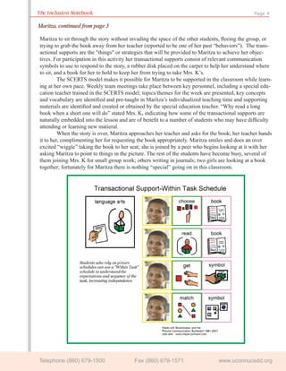 The Inclusion Notebook                                                                          Page 4

Maritza, continued from page 3

Maritza to sit through the story without invading the space of the other students, ﬂeeing the group, or
trying to grab the book away from her teacher (reported to be one of her past “behaviors”). The trans-
actional supports are the "things" or strategies that will be provided to Maritza to achieve her objec-
tives. For participation in this activity her transactional supports consist of relevant communication
symbols to use to respond to the story, a rubber disk placed on the carpet to help her understand where
to sit, and a book for her to hold to keep her from trying to take Mrs. K’s.
         The SCERTS model makes it possible for Maritza to be supported in the classroom while learn-
ing at her own pace. Weekly team meetings take place between key personnel, including a special edu-
cation teacher trained in the SCERTS model; topics/themes for the week are presented, key concepts
and vocabulary are identiﬁed and pre-taught in Maritza’s individualized teaching time and supporting
materials are identiﬁed and created or obtained by the special education teacher. “Why read a long
book when a short one will do” stated Mrs. K, indicating how some of the transactional supports are
naturally embedded into the lesson and are of beneﬁt to a number of students who may have difﬁculty
attending or learning new matieral.
         When the story is over, Maritza approaches her teacher and asks for the book; her teacher hands
it to her, complimenting her for requesting the book appropriately. Maritza smiles and does an over
excited “wiggle” taking the book to her seat; she is joined by a peer who begins looking at it with her
asking Maritza to point to things in the picture. The rest of the students have become busy, several of
them joining Mrs. K for small group work; others writing in journals; two girls are looking at a book
together; fortunately for Maritza there is nothing “special” going on in this classroom.




Telephone (860) 679-1500                  Fax (860) 679-1571                    www.uconnucedd.org
 
