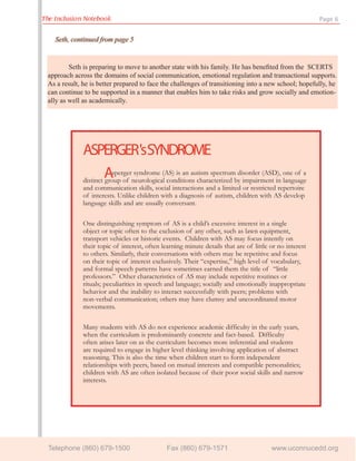 The Inclusion Notebook                                                                                   Page 6


    Seth,
    Seth, continued from page 5


         Seth is preparing to move to another state with his family. He has beneﬁted from the SCERTS
 approach across the domains of social communication, emotional regulation and transactional supports.
 As a result, he is better prepared to face the challenges of transitioning into a new school; hopefully, he
 can continue to be supported in a manner that enables him to take risks and grow socially and emotion-
 ally as well as academically.




              ASPERGER'sSYNDROME
                       Asperger syndrome (AS) is an autism spectrum disorder (ASD), one of a
              distinct group of neurological conditions characterized by impairment in language
              and communication skills, social interactions and a limited or restricted repertoire
              of interests. Unlike children with a diagnosis of autism, children with AS develop
              language skills and are usually conversant.

              One distinguishing symptom of AS is a child’s excessive interest in a single
              object or topic often to the exclusion of any other, such as lawn equipment,
              transport vehicles or historic events. Children with AS may focus intently on
              their topic of interest, often learning minute details that are of little or no interest
              to others. Similarly, their conversations with others may be repetitive and focus
              on their topic of interest exclusively. Their “expertise,” high level of vocabulary,
              and formal speech patterns have sometimes earned them the title of “little
              professors.” Other characteristics of AS may include repetitive routines or
              rituals; peculiarities in speech and language; socially and emotionally inappropriate
              behavior and the inability to interact successfully with peers; problems with
              non-verbal communication; others may have clumsy and uncoordinated motor
              movements.

              Many students with AS do not experience academic difficulty in the early years,
              when the curriculum is predominantly concrete and fact-based. Difficulty
              often arises later on as the curriculum becomes more inferential and students
              are required to engage in higher level thinking involving application of abstract
              reasoning. This is also the time when children start to form independent
              relationships with peers, based on mutual interests and compatible personalities;
              children with AS are often isolated because of their poor social skills and narrow
              interests.




 Telephone (860) 679-1500                      Fax (860) 679-1571                       www.uconnucedd.org
 