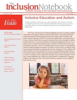 The
    InclusionNotebook                Problem solving in the classroom and community
Volume VI, No. 1                                                                                                              Spring 2007


                                    Inclusive Education and Autism
      in this
 Issue                              The Inclusion Notebook is produced twice a year and is a publication of the University of Connecticut
                                    A.J. Pappanikou Center for Excellence in Developmental Disabilities Education, Research, and Service.
                                    For questions, comments, or corrections regarding this publication, please contact Kathleen Whitbread at
                                    (860) 679-1565.


 ON THE COVER:                            This issue of the Inclusion Notebook highlights the topic of teaching children
 Inclusive Education and Autism   with autism in the general education setting. In this edition we present educational
                                  models and practices that are designed to meet the unique needs of children with
                                  autistic spectrum disorder (ASD) in a manner that enables them to be educated in an
 Educating Children with Autism
 (page 2)                         inclusive setting. Rather than focusing on treatment interventions designed to address
                                  isolated skill areas, we present information on educational approaches that serve as a
                                  framework for meeting the individual needs of students with ASD while in the regu-
 A Tale of Two Students           lar education classroom. We have included articles on the rationale for implementing
 (page 3)                         inclusive models designed for students with ASD as well as articles on student experi-
                                  ences and parent perspectives regarding the inclusive education for their children with
 Parent's Perspective             ASD. The pull-out section includes an overview of several different models that can
 (page 7)                         be utilized to educate students ages three through adulthood using inclusive practices,
                                  as well as a summary of key components necessary in any inclusive program. Our Q
                                  and A section highlights one Connecticut school districts’ commitment to educating
 TIN Pull-out Pages:
                                  students with autism not only in the general education setting but in their neighbor-
 Models for Inclusion             hood schools as well.
 (pages 8-13)


 Q & A with the
 Staff of Great Neck
 School (page 14)
 