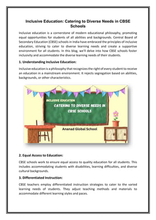 Inclusive Education: Catering to Diverse Needs in CBSE
Schools
Inclusive education is a cornerstone of modern educational philosophy, promoting
equal opportunities for students of all abilities and backgrounds. Central Board of
Secondary Education (CBSE) schools in India have embraced the principles of inclusive
education, striving to cater to diverse learning needs and create a supportive
environment for all students. In this blog, we'll delve into how CBSE schools foster
inclusivity and accommodate the diverse learning needs of their students.
1. Understanding Inclusive Education:
Inclusive education is a philosophy that recognizes the right of every student to receive
an education in a mainstream environment. It rejects segregation based on abilities,
backgrounds, or other characteristics.
2. Equal Access to Education:
CBSE schools work to ensure equal access to quality education for all students. This
includes accommodating students with disabilities, learning difficulties, and diverse
cultural backgrounds.
3. Differentiated Instruction:
CBSE teachers employ differentiated instruction strategies to cater to the varied
learning needs of students. They adjust teaching methods and materials to
accommodate different learning styles and paces.
 