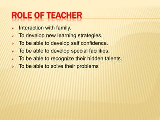 ROLE OF TEACHER
 Interaction with family.
 To develop new learning strategies.
 To be able to develop self confidence.
 To be able to develop special facilities.
 To be able to recognize their hidden talents.
 To be able to solve their problems
 
