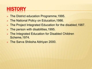 HISTORY
 The District education Programme,1995.
 The National Policy on Education,1986.
 The Project Integrated Education for the disabled,1987.
 The person with disabilities,1995.
 The Integrated Education for Disabled Children
Scheme,1974.
 The Sarva Shiksha Abhiyan 2000.
 