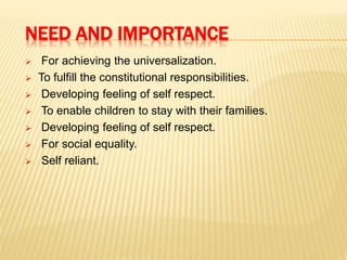 NEED AND IMPORTANCE
 For achieving the universalization.
 To fulfill the constitutional responsibilities.
 Developing feeling of self respect.
 To enable children to stay with their families.
 Developing feeling of self respect.
 For social equality.
 Self reliant.
 