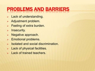 PROBLEMS AND BARRIERS
 Lack of understanding.
 Adjustment problem.
 Feeling of extra burden.
 Insecurity.
 Negative approach.
 Emotional problems.
 Isolated and social discrimination.
 Lack of physical facilities.
 Lack of trained teachers.
 