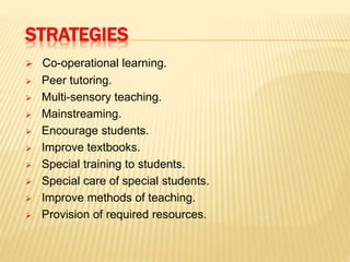 STRATEGIES
 Co-operational learning.
 Peer tutoring.
 Multi-sensory teaching.
 Mainstreaming.
 Encourage students.
 Improve textbooks.
 Special training to students.
 Special care of special students.
 Improve methods of teaching.
 Provision of required resources.
 
