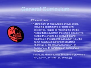 General Curriculum
IEPs must have:
“ A statement of measurable annual goals,
including benchmarks or short-term
objectives, related to meeting the child’s
needs that result from the child’s disability to
enable the child to be involved in and
progress in the general curriculum (i.e., the
same curriculum as for non-disabled
children), or for preschool children, as
appropriate, to participate in appropriate
activities.”
Individuals with Disabilities Education Improvement
Act, 20U.S.C.1414(d)(1)(A) and (d)(6)
 