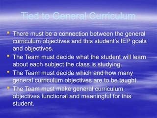 Tied to General Curriculum
 There must be a connection between the general
curriculum objectives and this student’s IEP goals
and objectives.
 The Team must decide what the student will learn
about each subject the class is studying.
 The Team must decide which and how many
general curriculum objectives are to be taught.
 The Team must make general curriculum
objectives functional and meaningful for this
student.
 