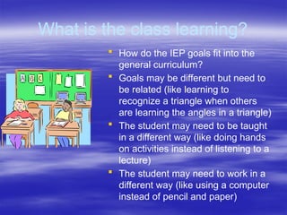What is the class learning?
 How do the IEP goals fit into the
general curriculum?
 Goals may be different but need to
be related (like learning to
recognize a triangle when others
are learning the angles in a triangle)
 The student may need to be taught
in a different way (like doing hands
on activities instead of listening to a
lecture)
 The student may need to work in a
different way (like using a computer
instead of pencil and paper)
 