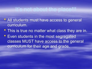 It’s not about the place!!!
 All students must have access to general
curriculum.
 This is true no matter what class they are in.
 Even students in the most segregated
classes MUST have access to the general
curriculum for their age and grade.
 
