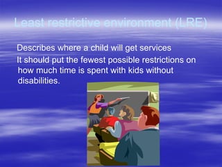 Least restrictive environment (LRE)
Describes where a child will get services
It should put the fewest possible restrictions on
how much time is spent with kids without
disabilities.
 