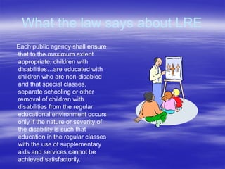 What the law says about LRE
Each public agency shall ensure
that to the maximum extent
appropriate, children with
disabilities…are educated with
children who are non-disabled
and that special classes,
separate schooling or other
removal of children with
disabilities from the regular
educational environment occurs
only if the nature or severity of
the disability is such that
education in the regular classes
with the use of supplementary
aids and services cannot be
achieved satisfactorily.
 