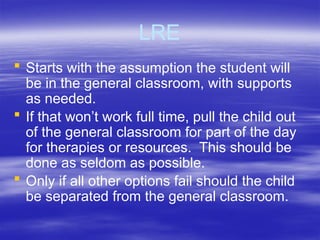 LRE
 Starts with the assumption the student will
be in the general classroom, with supports
as needed.
 If that won’t work full time, pull the child out
of the general classroom for part of the day
for therapies or resources. This should be
done as seldom as possible.
 Only if all other options fail should the child
be separated from the general classroom.
 