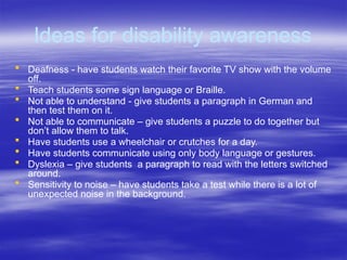 Ideas for disability awareness
 Deafness - have students watch their favorite TV show with the volume
off.
 Teach students some sign language or Braille.
 Not able to understand - give students a paragraph in German and
then test them on it.
 Not able to communicate – give students a puzzle to do together but
don’t allow them to talk.
 Have students use a wheelchair or crutches for a day.
 Have students communicate using only body language or gestures.
 Dyslexia – give students a paragraph to read with the letters switched
around.
 Sensitivity to noise – have students take a test while there is a lot of
unexpected noise in the background.
 
