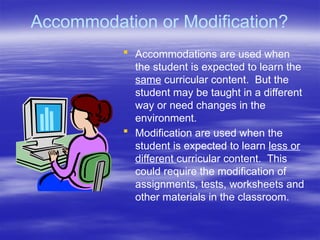 Accommodation or Modification?
 Accommodations are used when
the student is expected to learn the
same curricular content. But the
student may be taught in a different
way or need changes in the
environment.
 Modification are used when the
student is expected to learn less or
different curricular content. This
could require the modification of
assignments, tests, worksheets and
other materials in the classroom.
 