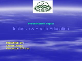 Presentation topic:
Inclusive & Health Education
PRESENTED BY:
Shahid Nawaz
Education Officer
 